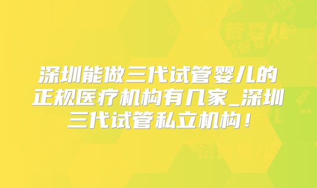 深圳能做三代试管婴儿的正规医疗机构有几家_深圳三代试管私立机构！