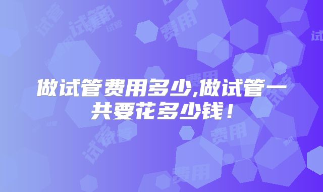 做试管费用多少,做试管一共要花多少钱！