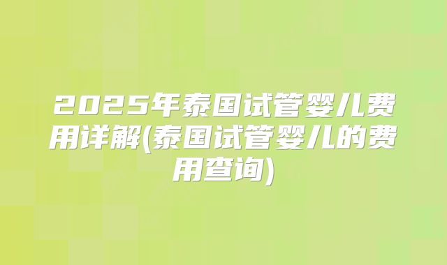 2025年泰国试管婴儿费用详解(泰国试管婴儿的费用查询)
