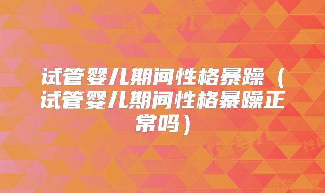 试管婴儿期间性格暴躁(试管婴儿期间性格暴躁正常吗)
