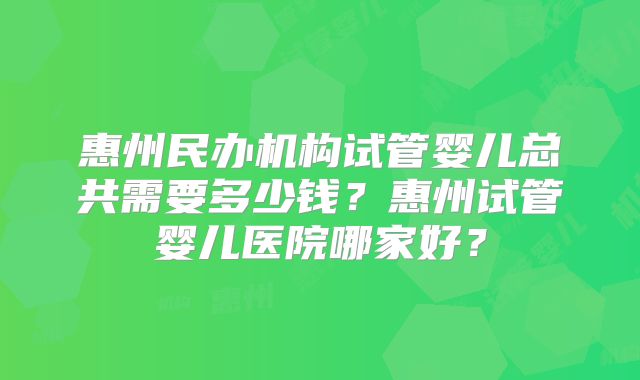 惠州民办机构试管婴儿总共需要多少钱？惠州试管婴儿医院哪家好？