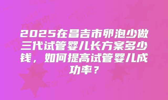 2025在昌吉市卵泡少做三代试管婴儿长方案多少钱,如何提高试管婴儿成功率?