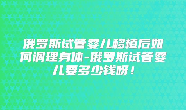 俄罗斯试管婴儿移植后如何调理身体-俄罗斯试管婴儿要多少钱呀！