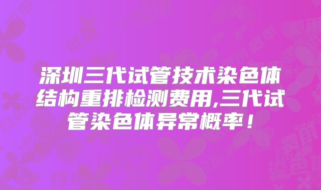 深圳三代试管技术染色体结构重排检测费用,三代试管染色体异常概率！