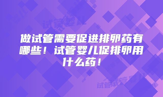 做试管需要促进排卵药有哪些！试管婴儿促排卵用什么药！