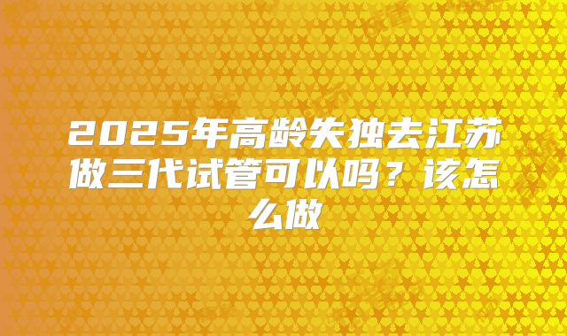 2025年高龄失独去江苏做三代试管可以吗？该怎么做