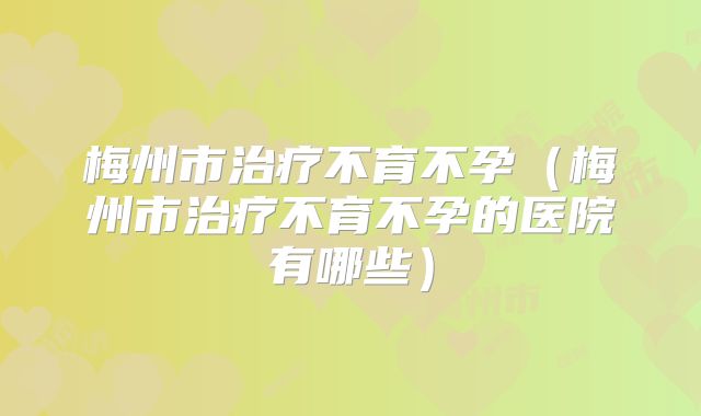 梅州市治疗不育不孕(梅州市治疗不育不孕的医院有哪些)