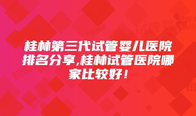 桂林第三代试管婴儿医院排名分享,桂林试管医院哪家比较好！