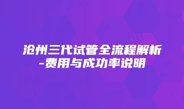 沧州三代试管全流程解析-费用与成功率说明