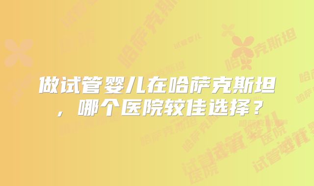做试管婴儿在哈萨克斯坦，哪个医院较佳选择？