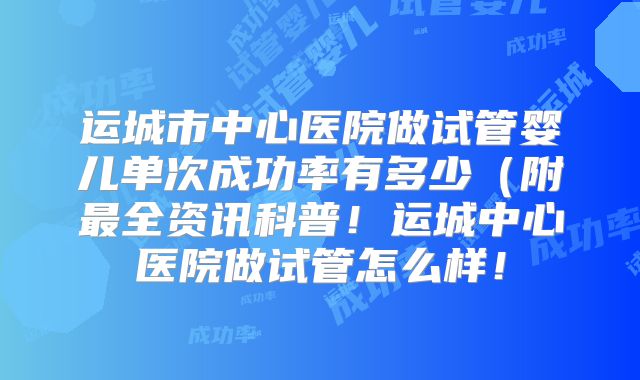运城市中心医院做试管婴儿单次成功率有多少（附最全资讯科普！运城中心医院做试管怎么样！