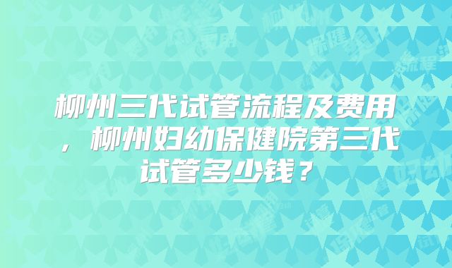 柳州三代试管流程及费用，柳州妇幼保健院第三代试管多少钱？