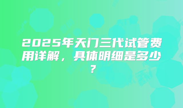 2025年天门三代试管费用详解，具体明细是多少？