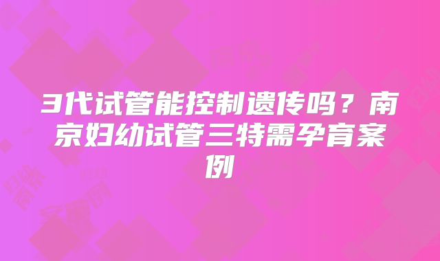 3代试管能控制遗传吗?南京妇幼试管三特需孕育案例