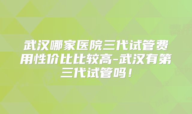 武汉哪家医院三代试管费用性价比比较高-武汉有第三代试管吗！