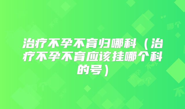 治疗不孕不育归哪科（治疗不孕不育应该挂哪个科的号）