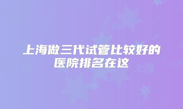 上海做三代试管比较好的医院排名在这