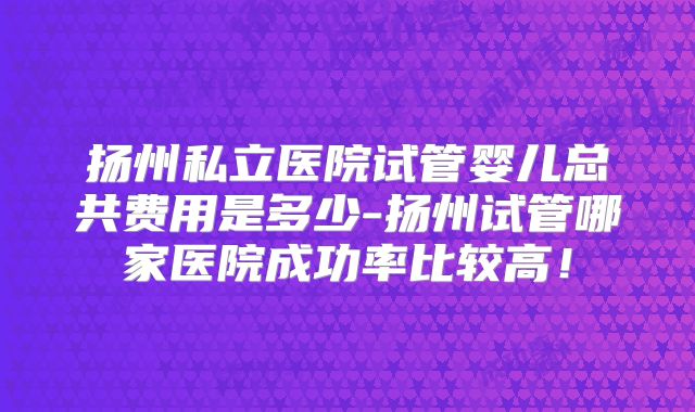 扬州私立医院试管婴儿总共费用是多少-扬州试管哪家医院成功率比较高!