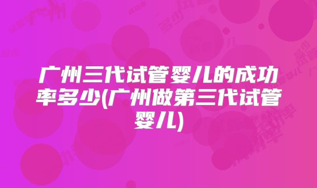 广州三代试管婴儿的成功率多少(广州做第三代试管婴儿)