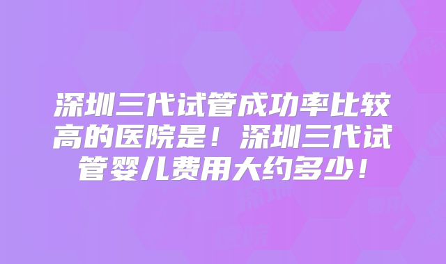深圳三代试管成功率比较高的医院是！深圳三代试管婴儿费用大约多少！