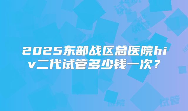 2025东部战区总医院hiv二代试管多少钱一次？