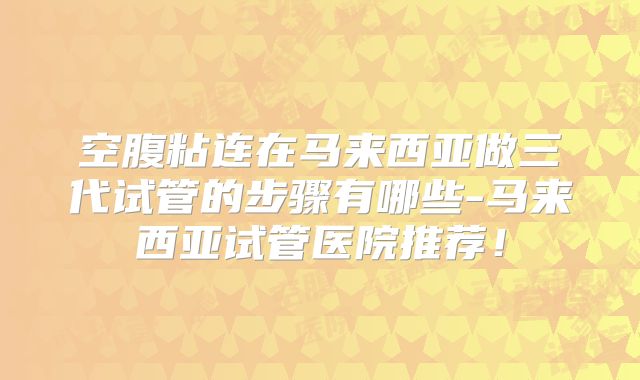 空腹粘连在马来西亚做三代试管的步骤有哪些-马来西亚试管医院推荐！