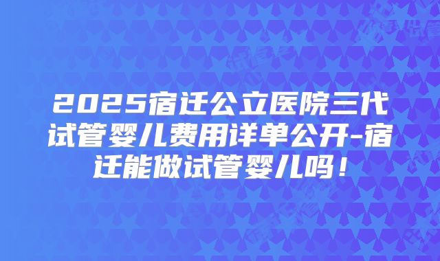 2025宿迁公立医院三代试管婴儿费用详单公开-宿迁能做试管婴儿吗!