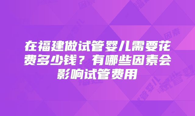 在福建做试管婴儿需要花费多少钱?有哪些因素会影响试管费用