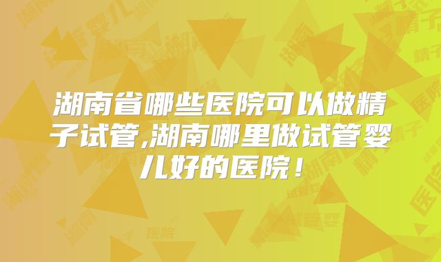 湖南省哪些医院可以做精子试管,湖南哪里做试管婴儿好的医院!
