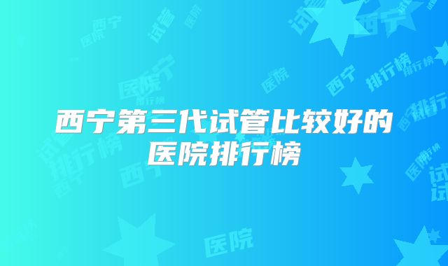 西宁第三代试管比较好的医院排行榜