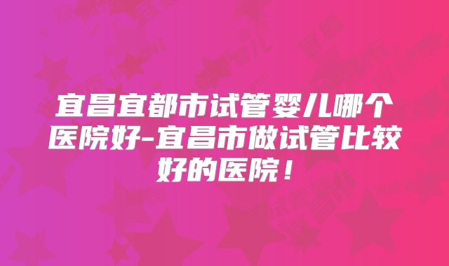 宜昌宜都市试管婴儿哪个医院好-宜昌市做试管比较好的医院！
