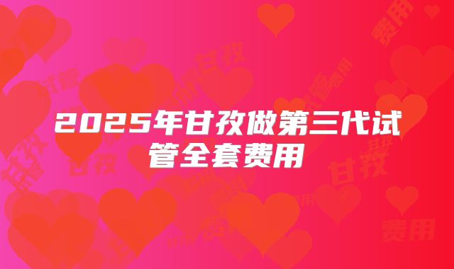 2025年甘孜做第三代试管全套费用