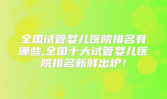 全国试管婴儿医院排名有哪些,全国十大试管婴儿医院排名新鲜出炉!