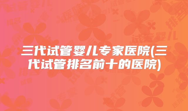 三代试管婴儿专家医院(三代试管排名前十的医院)