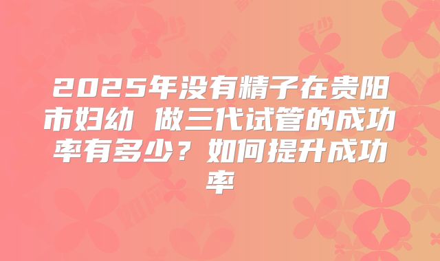 2025年没有精子在贵阳市妇幼 做三代试管的成功率有多少？如何提升成功率