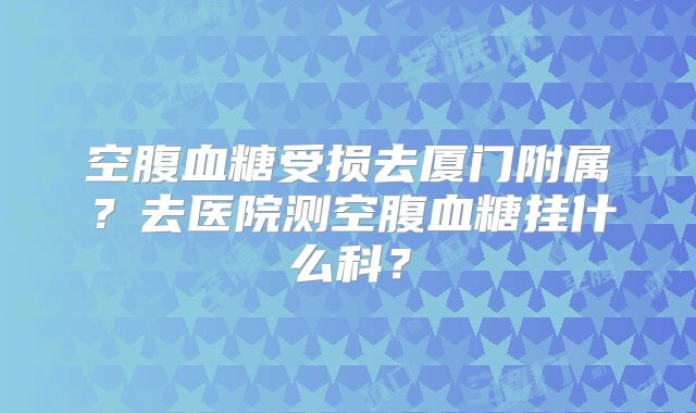 空腹血糖受损去厦门附属?去医院测空腹血糖挂什么科?
