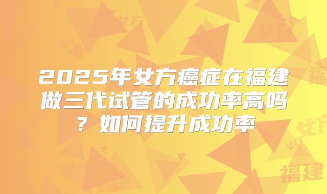 2025年女方癌症在福建做三代试管的成功率高吗？如何提升成功率