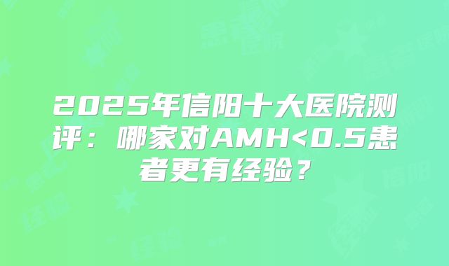 2025年信阳十大医院测评:哪家对AMH<0.5患者更有经验?