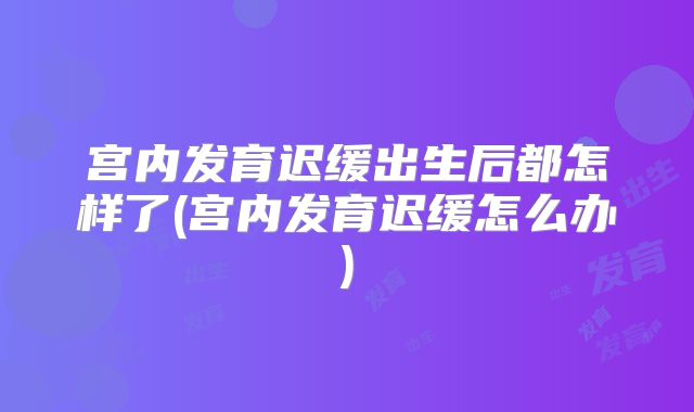 宫内发育迟缓出生后都怎样了(宫内发育迟缓怎么办)