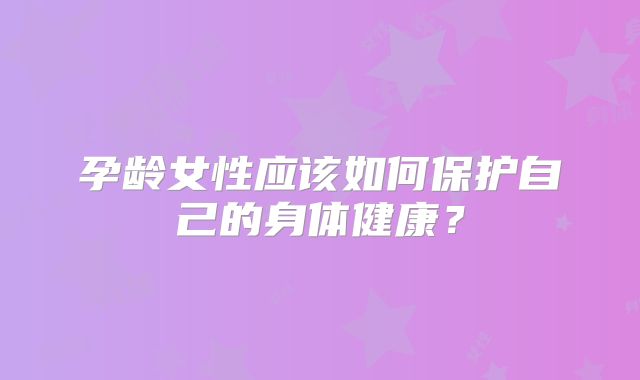 孕龄女性应该如何保护自己的身体健康?