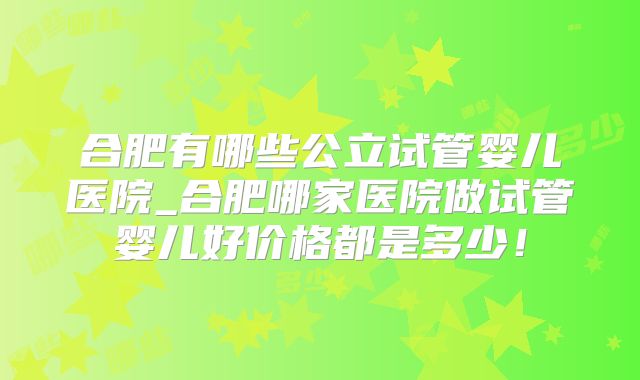 合肥有哪些公立试管婴儿医院_合肥哪家医院做试管婴儿好价格都是多少!