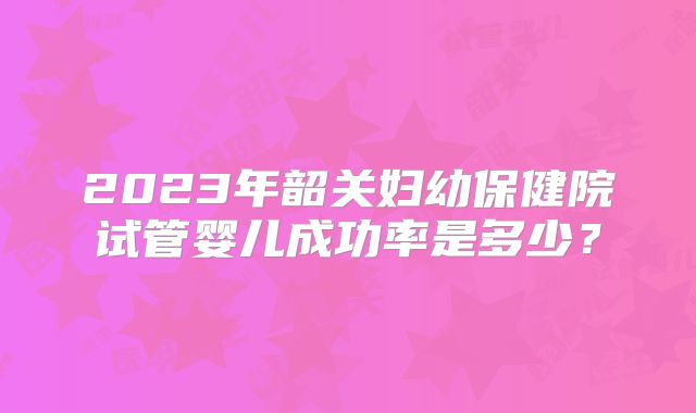2023年韶关妇幼保健院试管婴儿成功率是多少?