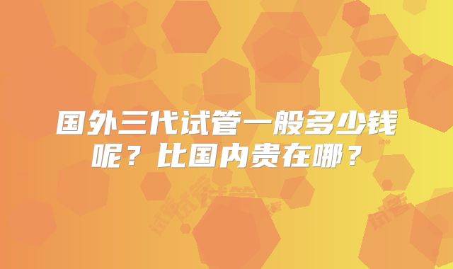 国外三代试管一般多少钱呢？比国内贵在哪？