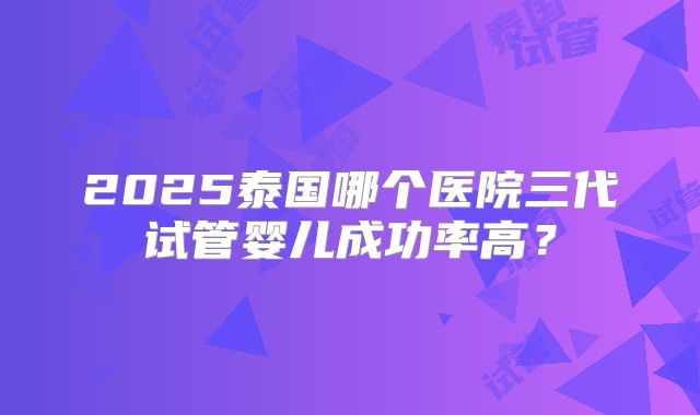2025泰国哪个医院三代试管婴儿成功率高?
