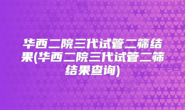 华西二院三代试管二筛结果(华西二院三代试管二筛结果查询)