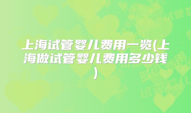 上海试管婴儿费用一览(上海做试管婴儿费用多少钱)