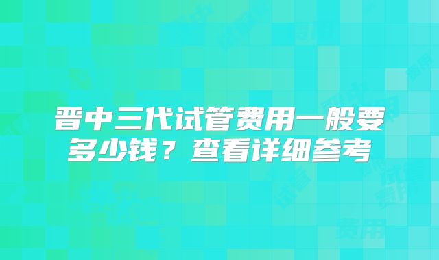 晋中三代试管费用一般要多少钱？查看详细参考