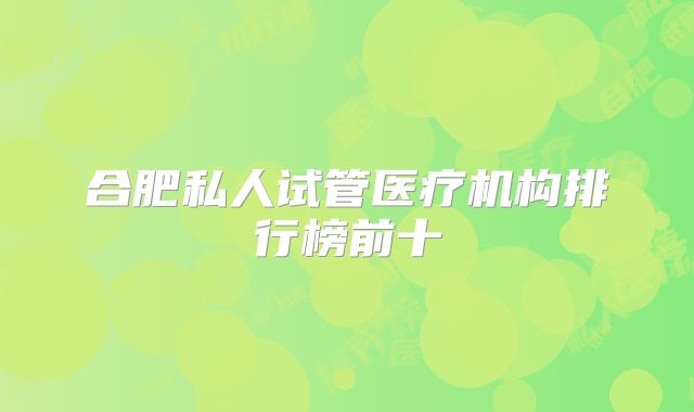 合肥私人试管医疗机构排行榜前十