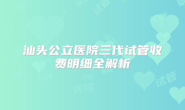 汕头公立医院三代试管收费明细全解析
