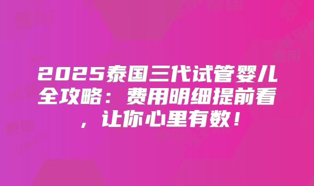2025泰国三代试管婴儿全攻略:费用明细提前看,让你心里有数!